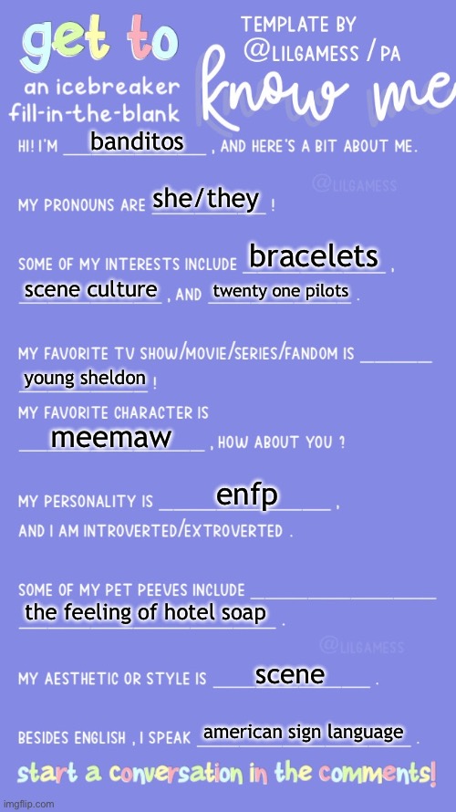 Get to know fill in the blank | banditos; she/they; bracelets; scene culture; twenty one pilots; young sheldon; meemaw; enfp; the feeling of hotel soap; scene; american sign language | image tagged in get to know fill in the blank | made w/ Imgflip meme maker