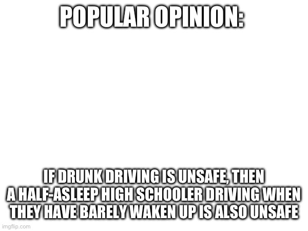 Ano th er reason why schools should start later | POPULAR OPINION:; IF DRUNK DRIVING IS UNSAFE, THEN A HALF-ASLEEP HIGH SCHOOLER DRIVING WHEN THEY HAVE BARELY WAKEN UP IS ALSO UNSAFE | made w/ Imgflip meme maker