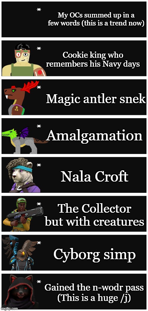 (Nala Croft as in Nala from The Lion King + Lara Croft from Tomb Raider) | My OCs summed up in a few words (this is a trend now); Cookie king who remembers his Navy days; Magic antler snek; Amalgamation; Nala Croft; The Collector but with creatures; Cyborg simp; Gained the n-wodr pass
(This is a huge /j) | image tagged in 4 undertale textboxes | made w/ Imgflip meme maker