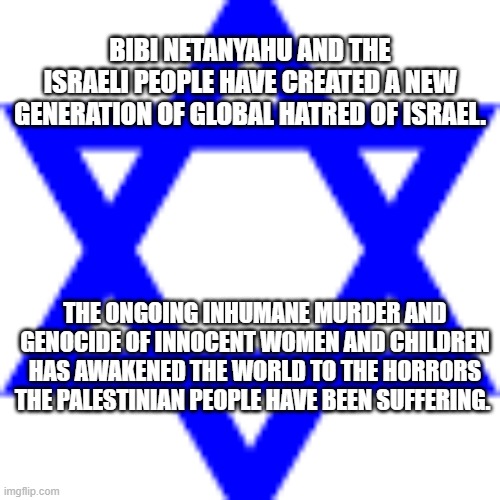 Bibi Netanyahu Israel | BIBI NETANYAHU AND THE ISRAELI PEOPLE HAVE CREATED A NEW GENERATION OF GLOBAL HATRED OF ISRAEL. THE ONGOING INHUMANE MURDER AND GENOCIDE OF INNOCENT WOMEN AND CHILDREN HAS AWAKENED THE WORLD TO THE HORRORS THE PALESTINIAN PEOPLE HAVE BEEN SUFFERING. | image tagged in israel,genocide,netanyahu,palestine,jews | made w/ Imgflip meme maker