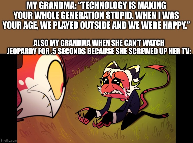 Grandma you just have to turn it off and turn it back on again. | MY GRANDMA: “TECHNOLOGY IS MAKING YOUR WHOLE GENERATION STUPID. WHEN I WAS YOUR AGE, WE PLAYED OUTSIDE AND WE WERE HAPPY.”; ALSO MY GRANDMA WHEN SHE CAN’T WATCH JEOPARDY FOR .5 SECONDS BECAUSE SHE SCREWED UP HER TV: | image tagged in moxxie forgives or begging meme | made w/ Imgflip meme maker