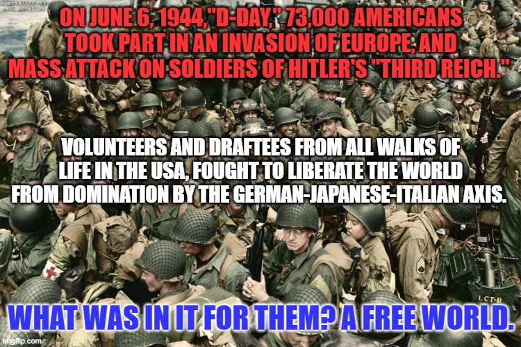 Sharing the "Blessings of Liberty and Freedom."  It is in the USA's DNA. | ON JUNE 6, 1944,"D-DAY," 73,000 AMERICANS TOOK PART IN AN INVASION OF EUROPE, AND MASS ATTACK ON SOLDIERS OF HITLER'S "THIRD REICH."; VOLUNTEERS AND DRAFTEES FROM ALL WALKS OF LIFE IN THE USA, FOUGHT TO LIBERATE THE WORLD FROM DOMINATION BY THE GERMAN-JAPANESE-ITALIAN AXIS. WHAT WAS IN IT FOR THEM? A FREE WORLD. | image tagged in politics | made w/ Imgflip meme maker