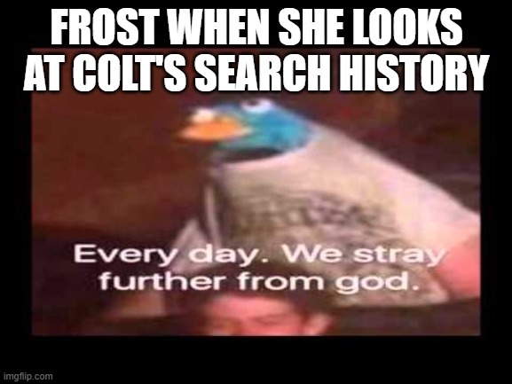 wait, Forst, DON'T LOOK!!!!!!!! | FROST WHEN SHE LOOKS AT COLT'S SEARCH HISTORY | image tagged in everyday we stray further from god | made w/ Imgflip meme maker