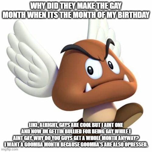 GrimNemo anouncement template | WHY DID THEY MAKE THE GAY MONTH WHEN ITS THE MONTH OF MY BIRTHDAY; LIKE, ALRIGHT, GAYS ARE COOL BUT I AINT ONE AND NOW IM GETTIN BULLIED FOR BEING GAY WHILE I AINT GAY. WHY DO YOU GUYS GET A WHOLE MONTH ANYWAY? I WANT A GOOMBA MONTH BECAUSE GOOMBA'S ARE ALSO OPRESSED. | image tagged in grimnemo anouncement template | made w/ Imgflip meme maker