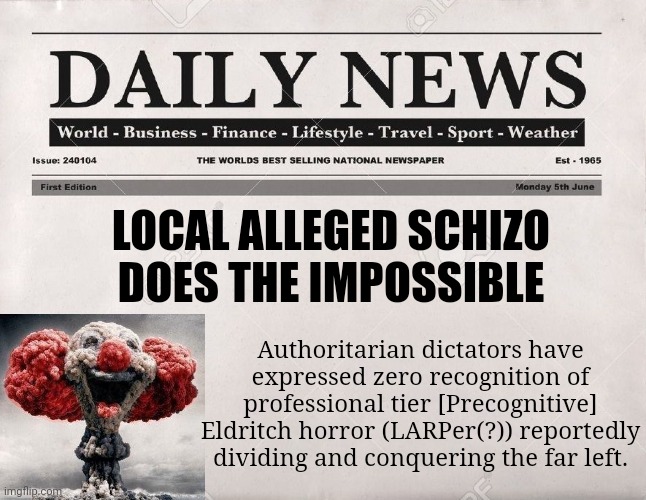 newspaper | LOCAL ALLEGED SCHIZO DOES THE IMPOSSIBLE; Authoritarian dictators have expressed zero recognition of professional tier [Precognitive] Eldritch horror (LARPer(?)) reportedly dividing and conquering the far left. | image tagged in newspaper | made w/ Imgflip meme maker