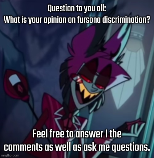 Feel free | Question to you all:
What is your opinion on fursona discrimination? Feel free to answer I the comments as well as ask me questions. | image tagged in alastor hazbin hotel | made w/ Imgflip meme maker