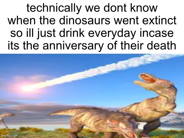 hollon lemme talk | technically we dont know when the dinosaurs went extinct so ill just drink everyday incase its the anniversary of their death | image tagged in dinosaur,drinking,extinction | made w/ Imgflip meme maker