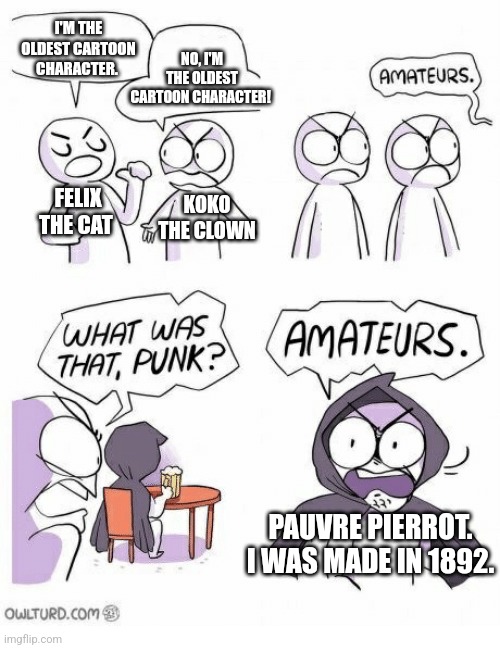 Amateurs | I'M THE OLDEST CARTOON CHARACTER. NO, I'M THE OLDEST CARTOON CHARACTER! FELIX THE CAT; KOKO THE CLOWN; PAUVRE PIERROT. I WAS MADE IN 1892. | image tagged in amateurs | made w/ Imgflip meme maker