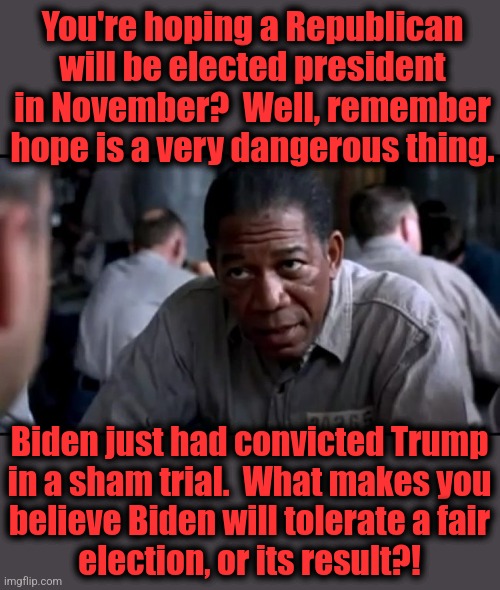 Hope? | You're hoping a Republican will be elected president in November?  Well, remember hope is a very dangerous thing. Biden just had convicted Trump
in a sham trial.  What makes you
believe Biden will tolerate a fair
election, or its result?! | image tagged in memes,hope,joe biden,corruption,democrats,election 2024 | made w/ Imgflip meme maker