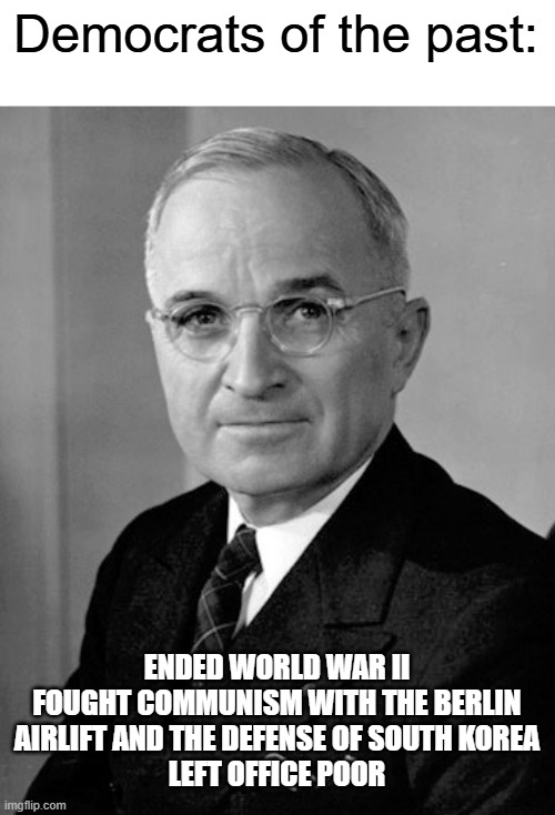 Harry Truman | Democrats of the past: ENDED WORLD WAR II

FOUGHT COMMUNISM WITH THE BERLIN AIRLIFT AND THE DEFENSE OF SOUTH KOREA

LEFT OFFICE POOR | image tagged in harry truman | made w/ Imgflip meme maker