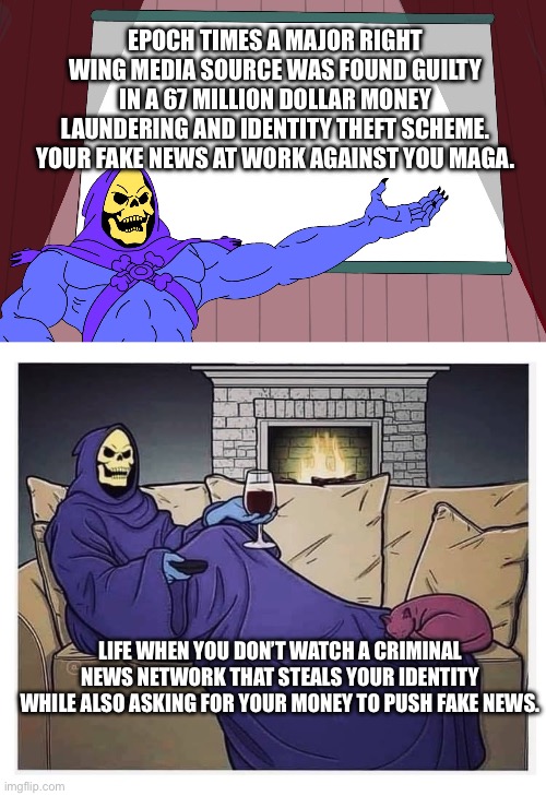 Not as big as Trump guilty charges but just as impactful. | EPOCH TIMES A MAJOR RIGHT WING MEDIA SOURCE WAS FOUND GUILTY IN A 67 MILLION DOLLAR MONEY LAUNDERING AND IDENTITY THEFT SCHEME. YOUR FAKE NEWS AT WORK AGAINST YOU MAGA. LIFE WHEN YOU DON’T WATCH A CRIMINAL NEWS NETWORK THAT STEALS YOUR IDENTITY WHILE ALSO ASKING FOR YOUR MONEY TO PUSH FAKE NEWS. | image tagged in skeletor presents,skeletor at home snuggie wine,epoch times,criminals,fake news | made w/ Imgflip meme maker