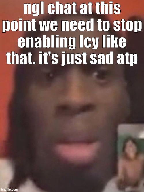 qhy | ngl chat at this point we need to stop enabling Icy like that. it's just sad atp | image tagged in qhy | made w/ Imgflip meme maker