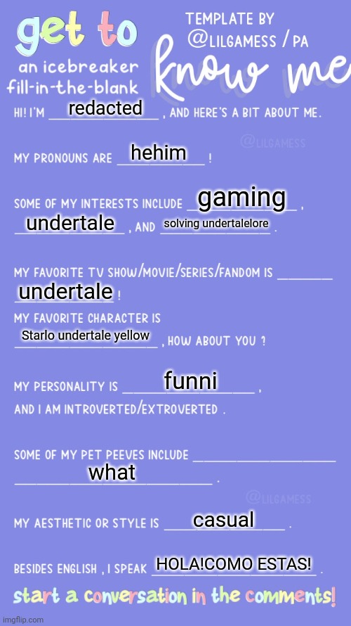 Get to know fill in the blank | redacted; hehim; gaming; undertale; solving undertalelore; undertale; Starlo undertale yellow; funni; what; casual; HOLA!COMO ESTAS! | image tagged in get to know fill in the blank | made w/ Imgflip meme maker