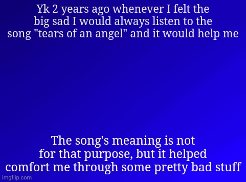 . | Yk 2 years ago whenever I felt the big sad I would always listen to the song "tears of an angel" and it would help me; The song's meaning is not for that purpose, but it helped comfort me through some pretty bad stuff | image tagged in spire's blue background | made w/ Imgflip meme maker