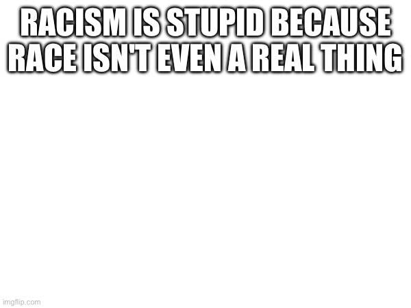 RACISM IS STUPID BECAUSE RACE ISN'T EVEN A REAL THING | made w/ Imgflip meme maker
