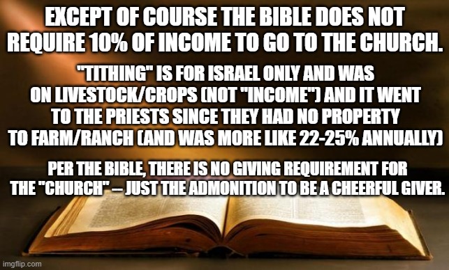 Bible  | EXCEPT OF COURSE THE BIBLE DOES NOT REQUIRE 10% OF INCOME TO GO TO THE CHURCH. "TITHING" IS FOR ISRAEL ONLY AND WAS ON LIVESTOCK/CROPS (NOT  | image tagged in bible | made w/ Imgflip meme maker