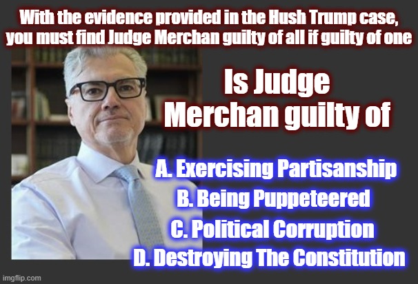 This is how the rats are smoked out | With the evidence provided in the Hush Trump case, you must find Judge Merchan guilty of all if guilty of one; Is Judge Merchan guilty of; A. Exercising Partisanship; B. Being Puppeteered; C. Political Corruption; D. Destroying The Constitution | image tagged in trump,donald trump,maga,dark to light,politics,politics 2024 | made w/ Imgflip meme maker