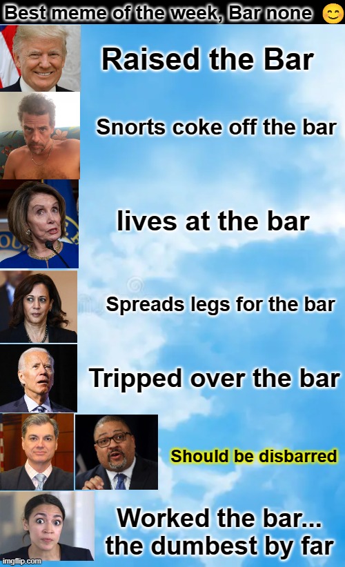 The best meme of the week, bar none | Best meme of the week, Bar none; Raised the Bar; Snorts coke off the bar; lives at the bar; Spreads legs for the bar; Tripped over the bar; Should be disbarred; Worked the bar... the dumbest by far | image tagged in the bar,raised the bar,bar none,trump,merchan,alvin bragg | made w/ Imgflip meme maker