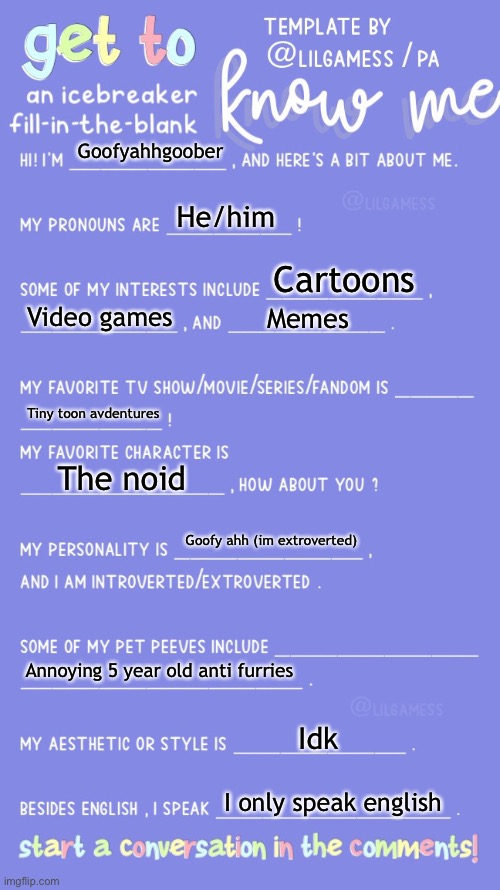 Me! | Goofyahhgoober; He/him; Cartoons; Video games; Memes; Tiny toon avdentures; The noid; Goofy ahh (im extroverted); Annoying 5 year old anti furries; Idk; I only speak english | image tagged in get to know fill in the blank | made w/ Imgflip meme maker