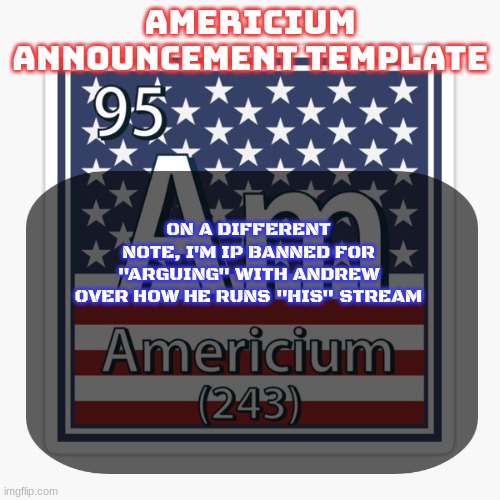 so basically I can't comment | ON A DIFFERENT NOTE, I'M IP BANNED FOR "ARGUING" WITH ANDREW OVER HOW HE RUNS "HIS" STREAM | image tagged in americium announcement temp | made w/ Imgflip meme maker