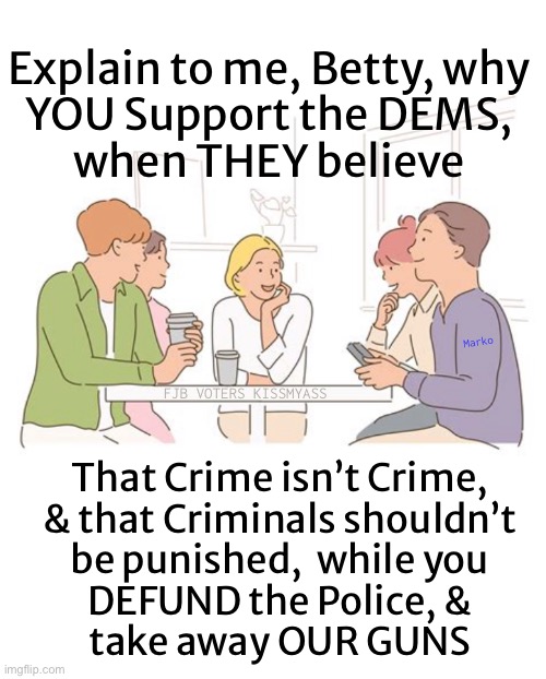 Illogical Nincompoop Nonsense.  Unless you want to Destroy Society. | Explain to me, Betty, why
YOU Support the DEMS,
when THEY believe; Marko; FJB VOTERS KISSMYASS; That Crime isn’t Crime,
& that Criminals shouldn’t
be punished,  while you
DEFUND the Police, &
take away OUR GUNS | image tagged in memes,do you support dem bullcrap,then u r an idiot,maybe evil 2,enemy to america,fjb voters kissmyass | made w/ Imgflip meme maker