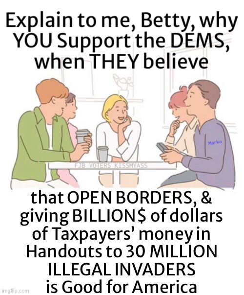 THAT’s why they don’t like to talk politics | that OPEN BORDERS, &
giving BILLION$ of dollars
of Taxpayers’ money in
Handouts to 30 MILLION
ILLEGAL INVADERS
is Good for America | image tagged in memes,politicians do it for the money,why thehell would a sane citizen vote dem,a sane 1 wudnt,fjb voters kissmyass | made w/ Imgflip meme maker