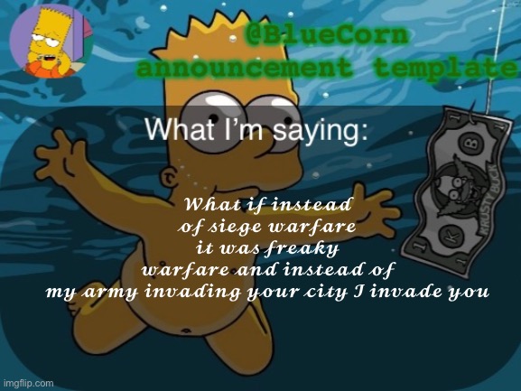 BlueCorn’s Bart announcement template | 𝓦𝓱𝓪𝓽 𝓲𝓯 𝓲𝓷𝓼𝓽𝓮𝓪𝓭 𝓸𝓯 𝓼𝓲𝓮𝓰𝓮 𝔀𝓪𝓻𝓯𝓪𝓻𝓮 𝓲𝓽 𝔀𝓪𝓼 𝓯𝓻𝓮𝓪𝓴𝔂 𝔀𝓪𝓻𝓯𝓪𝓻𝓮 𝓪𝓷𝓭 𝓲𝓷𝓼𝓽𝓮𝓪𝓭 𝓸𝓯 𝓶𝔂 𝓪𝓻𝓶𝔂 𝓲𝓷𝓿𝓪𝓭𝓲𝓷𝓰 𝔂𝓸𝓾𝓻 𝓬𝓲𝓽𝔂 𝓘 𝓲𝓷𝓿𝓪𝓭𝓮 𝔂𝓸𝓾 | image tagged in bluecorn s bart announcement template | made w/ Imgflip meme maker