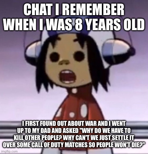 he laughed | CHAT I REMEMBER WHEN I WAS 8 YEARS OLD; I FIRST FOUND OUT ABOUT WAR AND I WENT UP TO MY DAD AND ASKED "WHY DO WE HAVE TO KILL OTHER PEOPLE? WHY CAN'T WE JUST SETTLE IT OVER SOME CALL OF DUTY MATCHES SO PEOPLE WON'T DIE?" | image tagged in o | made w/ Imgflip meme maker