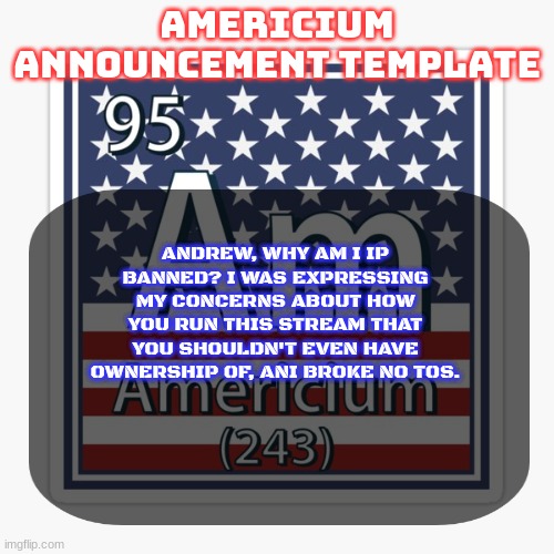 not saying it was definitely him, but let's be honest | ANDREW, WHY AM I IP BANNED? I WAS EXPRESSING MY CONCERNS ABOUT HOW YOU RUN THIS STREAM THAT YOU SHOULDN'T EVEN HAVE OWNERSHIP OF, ANI BROKE NO TOS. | image tagged in americium announcement temp | made w/ Imgflip meme maker