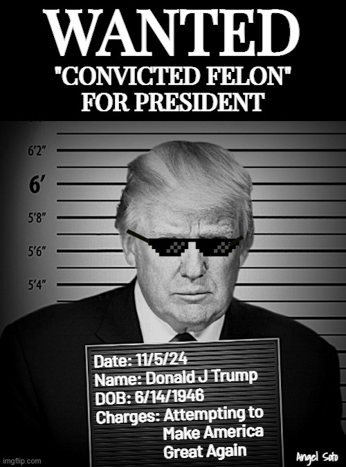 Wanted convicted felon for president | WANTED; "CONVICTED FELON"
FOR PRESIDENT; Date: 11/5/24
Name: Donald J Trump
DOB: 6/14/1946
Charges: Attempting to
                    Make America
                    Great Again; Angel Soto | image tagged in trump a convicted felon for president,donald trump,presidential election,mug shot,maga | made w/ Imgflip meme maker