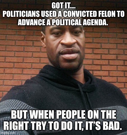 George Floyd | GOT IT….
POLITICIANS USED A CONVICTED FELON TO ADVANCE A POLITICAL AGENDA. BUT WHEN PEOPLE ON THE RIGHT TRY TO DO IT, IT’S BAD. | image tagged in george floyd,politics,political meme,democrats | made w/ Imgflip meme maker