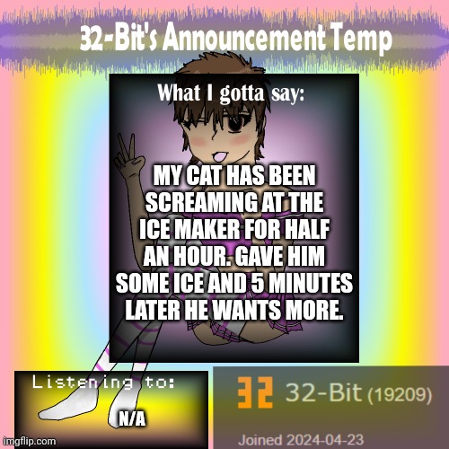 . | MY CAT HAS BEEN SCREAMING AT THE ICE MAKER FOR HALF AN HOUR. GAVE HIM SOME ICE AND 5 MINUTES LATER HE WANTS MORE. N/A | image tagged in 32-bit's announcement template | made w/ Imgflip meme maker