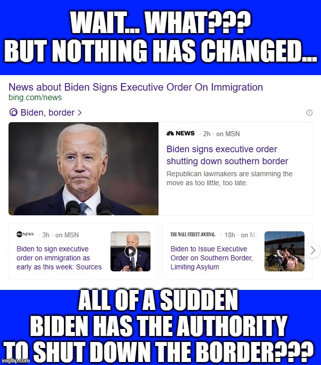 Liberals, he LIED to you. HELLOOO! He said he had no authority to do this. How many more LIES will you accept from Dementia Joe? | WAIT... WHAT???
BUT NOTHING HAS CHANGED... ALL OF A SUDDEN BIDEN HAS THE AUTHORITY TO SHUT DOWN THE BORDER??? | image tagged in liberal hypocrisy,liberal media,liberal logic,hollywood liberals,stupid liberals,biden | made w/ Imgflip meme maker