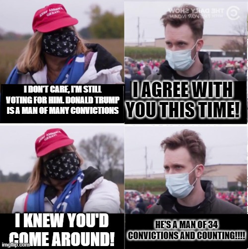 Jordan Klepper vs Maga | I AGREE WITH YOU THIS TIME! I DON'T CARE, I'M STILL VOTING FOR HIM. DONALD TRUMP IS A MAN OF MANY CONVICTIONS; I KNEW YOU'D COME AROUND! HE'S A MAN OF 34 CONVICTIONS AND COUNTING!!!! | image tagged in jordan klepper vs maga | made w/ Imgflip meme maker
