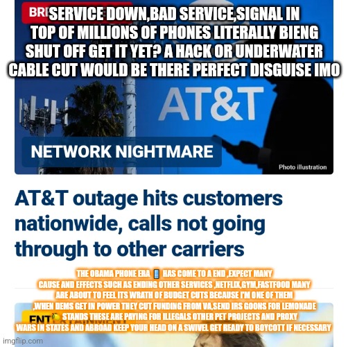 Can you hear me now | SERVICE DOWN,BAD SERVICE,SIGNAL IN TOP OF MILLIONS OF PHONES LITERALLY BIENG SHUT OFF GET IT YET? A HACK OR UNDERWATER CABLE CUT WOULD BE THERE PERFECT DISGUISE IMO; THE OBAMA PHONE ERA 📱 HAS COME TO A END ,EXPECT MANY CAUSE AND EFFECTS SUCH AS ENDING OTHER SERVICES ,NETFLIX,GYM,FASTFOOD MANY ARE ABOUT TO FEEL ITS WRATH OF BUDGET CUTS BECAUSE I'M ONE OF THEM ,WHEN DEMS GET IN POWER THEY CUT FUNDING FROM VA,SEND IRS GOONS FOR LEMONADE 🍋 STANDS THESE ARE PAYING FOR ILLEGALS OTHER PET PROJECTS AND PROXY WARS IN STATES AND ABROAD KEEP YOUR HEAD ON A SWIVEL GET READY TO BOYCOTT IF NECESSARY | image tagged in cell phone,metropcs | made w/ Imgflip meme maker