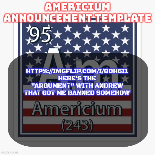 americium announcement temp | HTTPS://IMGFLIP.COM/I/8OH6I1
HERE'S THE "ARGUMENT" WITH ANDREW THAT GOT ME BANNED SOMEHOW | image tagged in americium announcement temp | made w/ Imgflip meme maker