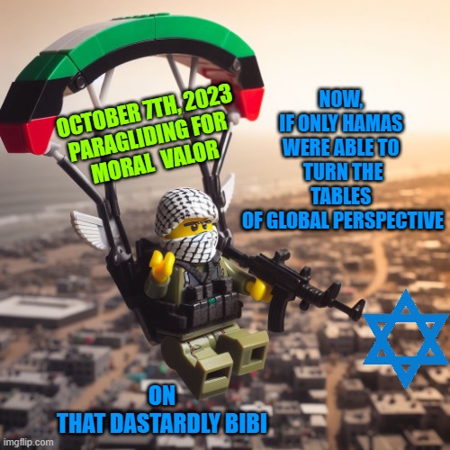 Lego Hamas Paraglider | NOW, 
IF ONLY HAMAS 
WERE ABLE TO 
TURN THE TABLES 
OF GLOBAL PERSPECTIVE ON
THAT DASTARDLY BIBI OCTOBER 7TH, 2023
PARAGLIDING FOR 
MORAL  V | image tagged in lego hamas paraglider | made w/ Imgflip meme maker