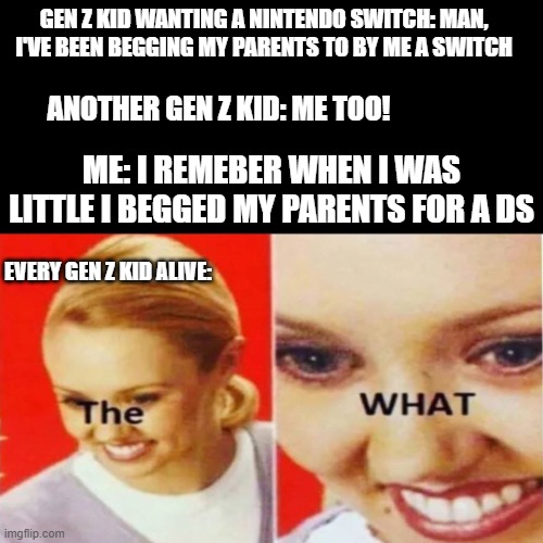 I'm only 12 but i feel old. (does anyone looking at this even know what i'm talking about? | GEN Z KID WANTING A NINTENDO SWITCH: MAN, I'VE BEEN BEGGING MY PARENTS TO BY ME A SWITCH; ANOTHER GEN Z KID: ME TOO! ME: I REMEBER WHEN I WAS LITTLE I BEGGED MY PARENTS FOR A DS; EVERY GEN Z KID ALIVE: | image tagged in the what,gen alpha,gen z sucks,id rather have a ds than a phone | made w/ Imgflip meme maker