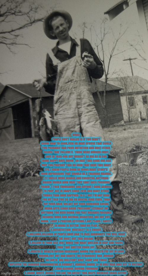 1800s middle man | WHAT PEOPLE DON'T REALIZE IS IF YOU DIDN'T KNOW HOW TO COOK,FISH OR HAVE SPOUSE THAT COULD YOU PROBABLY HAD POOR NUTRITION AND HOST OTHER ISSUES THAT FOLLOW IT.  THERE WERE BURGER JOINT, CAFE IN 1930-40S BUT WEREN'T AS BIG AS IN 50S THINK HAPPY DAYS SHOW . SO NEXT TIME SOME ONE ASK WHY YOU PREP,BUY THIS OR NEED THAT HAVE THIS MANY ETC..I KNEW PEOPLE BORN IN 1890S MANY STORY'S FROM DEPRESSION THAT SHOULD BE A TRAINING MANUAL. .22 SHELLS WERE SCARCE AND ESSENTIAL ANYTHING BIGGER WOULD RUIN MEAT THEY SHOT RATS POSSUMS FISHED . I TOLD THOUSANDS AND ANYONE I CAME ACROSS TO PREP ,GET IN SHAPE SINCE 2010 AND MANY OTHER THINGS THAR HAVE HAPPNED TO A T BUT I'M NOT HEAR FOR MY TOLD YOU SO JAR OR MENTAL HIGH FIVES. TURN OFF YOUR XBOX 180,GET OFF YOUR CENSORED SOCIAL MEDIA APPS LEARN BASIC PREP,CAMP LITERALLY DO ANYTHING YOU BEEN DOING FOR PAST DECADES/DECADES BECAUSE WW3 AND NATURAL DISASTERS ARE NOT OUT NORM. 1.KEEP A POSITIVE ATTITUDE.2.ANY PLANS ( SAFETY IN MIND) IS BETTER THAN NO PLAN.
3.DEFEATISTISM  MENTALITY IS A CHOICE.
4.MILLIONS,BILLIONS OF PEOPLE HAVE HAD TO FACE HARDSHIPS YOU WILL MAKE THE MOST OUT THIS DECADE 
5.BELIEVE IN YOUR SELF JUST WHEN YOU WANT QUIT,DIG IN DEEP AND FOCUS TURN THAT QUITTER VOICE OFF .
6.HEALTH IS WEALTH BUYING NECESSARY GOODS FOR HEALTH PAY OFF IN LONG WRONG,CUT OUT BAD HABITS THE STRONGEST MEN ,WOMAN ON EARTH  ARE MILLITARY BOOT CAMP AND THOSE DEPLOYED THE COMMON DENOMINATOR IS SOBRIETY, GENERAL ORDER 1# IN GULF WAR WAS KEY TO VICTORY 
7.ZERO ALCOHOL MOVING FORWARD 
8.DRAW ,WRITE ,DOODLE YOU ARE THE ARTIST THIS HELPS INCREASE BRAIN ACTIVE | image tagged in prep,infowars,pie charts | made w/ Imgflip meme maker