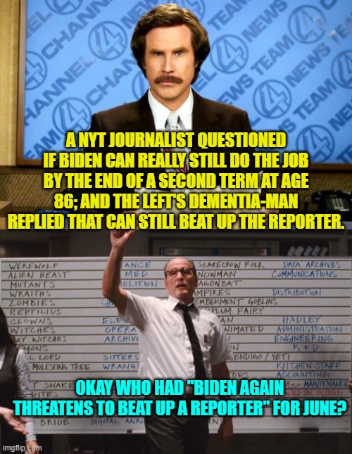 Remember that this is your presidency on senility. | A NYT JOURNALIST QUESTIONED IF BIDEN CAN REALLY STILL DO THE JOB BY THE END OF A SECOND TERM AT AGE 86; AND THE LEFT'S DEMENTIA-MAN REPLIED THAT CAN STILL BEAT UP THE REPORTER. OKAY WHO HAD "BIDEN AGAIN THREATENS TO BEAT UP A REPORTER" FOR JUNE? | image tagged in breaking news | made w/ Imgflip meme maker