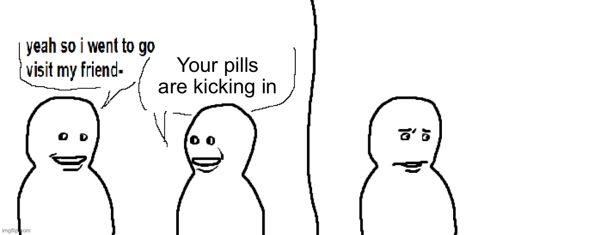 Bro Visited His Friend | Your pills are kicking in | image tagged in bro visited his friend | made w/ Imgflip meme maker