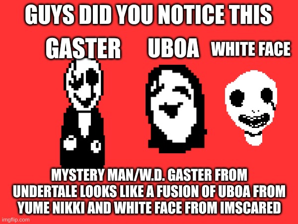First Post on this stream | GUYS DID YOU NOTICE THIS; WHITE FACE; UBOA; GASTER; MYSTERY MAN/W.D. GASTER FROM UNDERTALE LOOKS LIKE A FUSION OF UBOA FROM YUME NIKKI AND WHITE FACE FROM IMSCARED | image tagged in memes,gaster,undertale,guys i have a theory | made w/ Imgflip meme maker