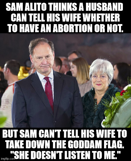 No wonder Sam's opinions are so misogynistic. | SAM ALITO THINKS A HUSBAND 
CAN TELL HIS WIFE WHETHER TO HAVE AN ABORTION OR NOT. BUT SAM CAN'T TELL HIS WIFE TO 
TAKE DOWN THE GODDAM FLAG. 
"SHE DOESN'T LISTEN TO ME." | image tagged in sam and martha-ann alito guess who wears the pants,sam alito,misogyny,flag,wife | made w/ Imgflip meme maker