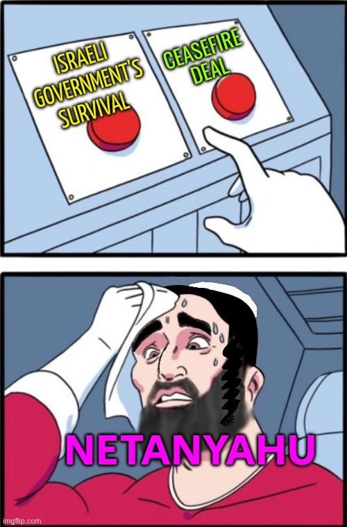 Netanyahu Will Be Forced To Choose Between Survival And Ceasefire | CEASEFIRE
DEAL; ISRAELI GOVERNMENT'S SURVIVAL; NETANYAHU | image tagged in jewish decision,israel,palestine,islamic terrorism,genocide,world war 3 | made w/ Imgflip meme maker