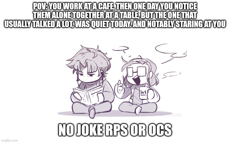 TIOS RP | POV: YOU WORK AT A CAFE, THEN ONE DAY YOU NOTICE THEM ALONE TOGETHER AT A TABLE, BUT THE ONE THAT USUALLY TALKED A LOT, WAS QUIET TODAY. AND NOTABLY STARING AT YOU; NO JOKE RPS OR OCS | image tagged in idk | made w/ Imgflip meme maker