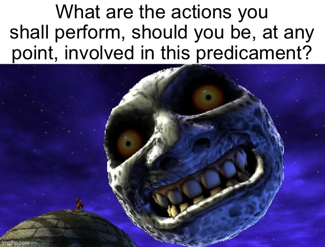 What are the actions you shall perform, should you be, at any point, involved in this predicament? | made w/ Imgflip meme maker