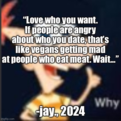Phineas why | “Love who you want. If people are angry about who you date, that’s like vegans getting mad at people who eat meat. Wait…”; -jay., 2024 | image tagged in phineas why | made w/ Imgflip meme maker