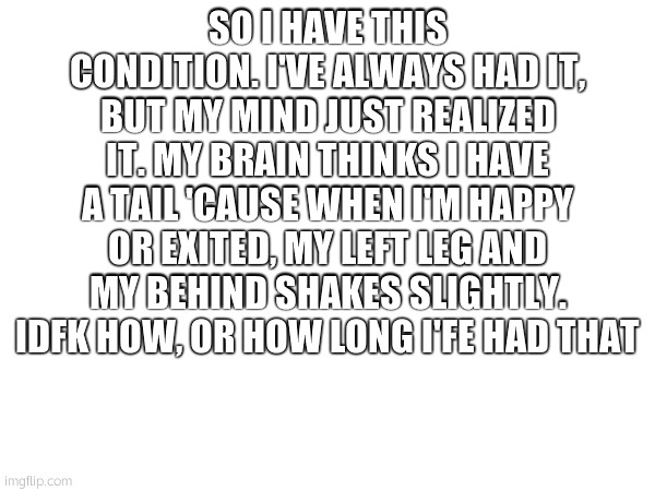 SO I HAVE THIS CONDITION. I'VE ALWAYS HAD IT, BUT MY MIND JUST REALIZED IT. MY BRAIN THINKS I HAVE A TAIL 'CAUSE WHEN I'M HAPPY OR EXITED, MY LEFT LEG AND MY BEHIND SHAKES SLIGHTLY. IDFK HOW, OR HOW LONG I'FE HAD THAT | made w/ Imgflip meme maker