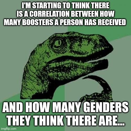 Well? | I'M STARTING TO THINK THERE IS A CORRELATION BETWEEN HOW MANY BOOSTERS A PERSON HAS RECEIVED; AND HOW MANY GENDERS THEY THINK THERE ARE... | image tagged in memes,philosoraptor | made w/ Imgflip meme maker