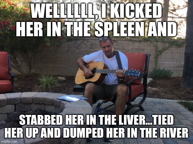 Songwriting | WELLLLLL, I KICKED HER IN THE SPLEEN AND; STABBED HER IN THE LIVER...TIED HER UP AND DUMPED HER IN THE RIVER | image tagged in funny memes | made w/ Imgflip meme maker